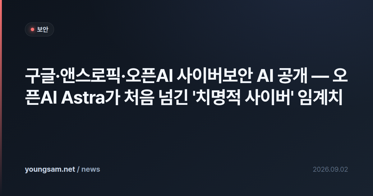 구글·앤스로픽·오픈AI 사이버보안 AI 공개 — 오픈AI Astra가 처음 넘긴 '치명적 사이버' 임계치